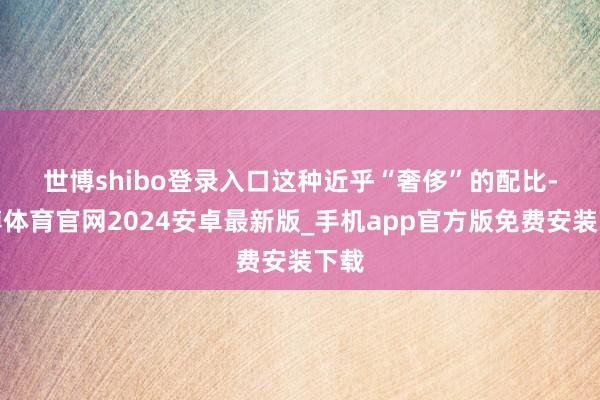 世博shibo登录入口　　这种近乎“奢侈”的配比-世博体育官网2024安卓最新版_手机app官方版免费安装下载