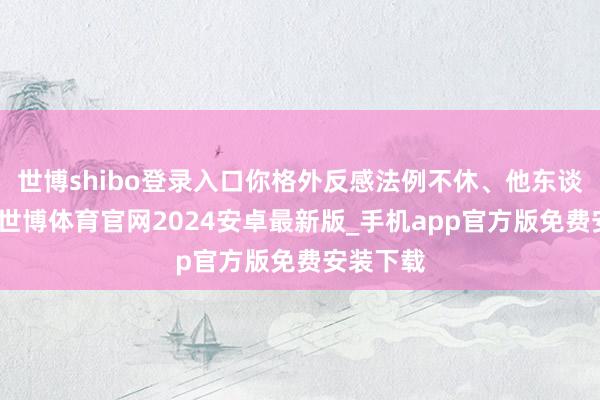 世博shibo登录入口你格外反感法例不休、他东谈主期待-世博体育官网2024安卓最新版_手机app官方版免费安装下载
