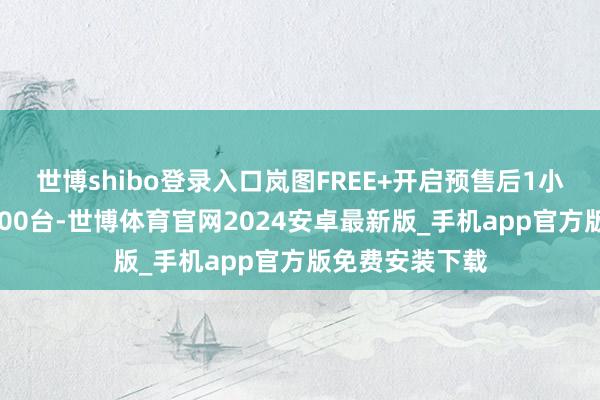 世博shibo登录入口岚图FREE+开启预售后1小时小订冲破5000台-世博体育官网2024安卓最新版_手机app官方版免费安装下载
