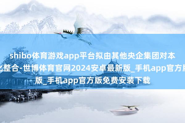 shibo体育游戏app平台拟由其他央企集团对本公司本质专科化整合-世博体育官网2024安卓最新版_手机app官方版免费安装下载