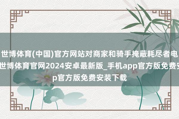 世博体育(中国)官方网站对商家和骑手掩蔽耗尽者电话号码-世博体育官网2024安卓最新版_手机app官方版免费安装下载