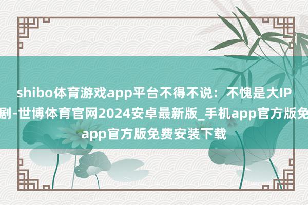 shibo体育游戏app平台不得不说：不愧是大IP改编的古装剧-世博体育官网2024安卓最新版_手机app官方版免费安装下载
