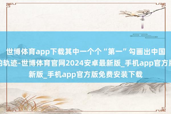 世博体育app下载其中一个个“第一”勾画出中国赓续更正突破的轨迹-世博体育官网2024安卓最新版_手机app官方版免费安装下载