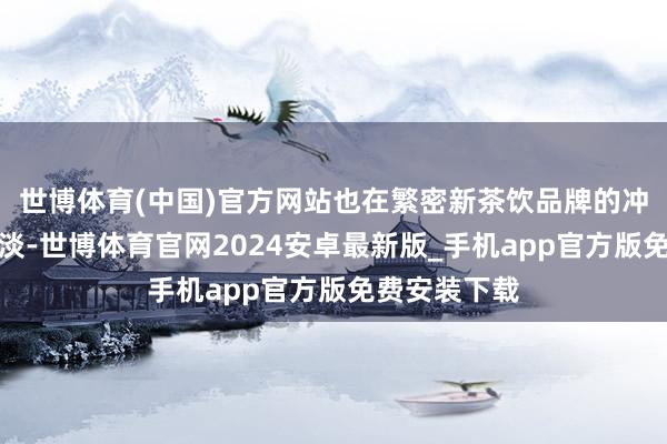 世博体育(中国)官方网站也在繁密新茶饮品牌的冲击下肃穆减淡-世博体育官网2024安卓最新版_手机app官方版免费安装下载
