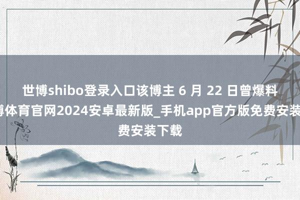 世博shibo登录入口该博主 6 月 22 日曾爆料-世博体育官网2024安卓最新版_手机app官方版免费安装下载