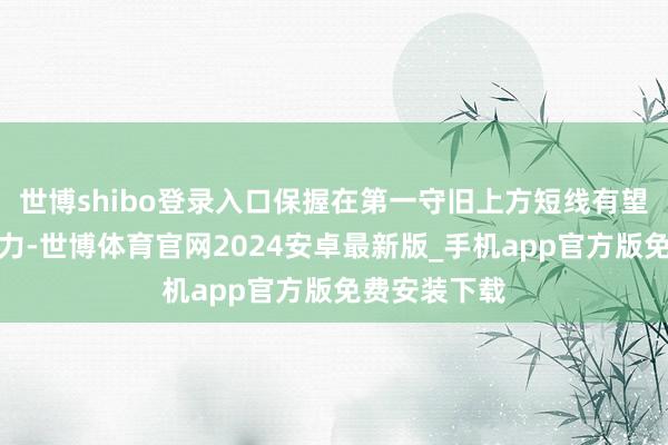 世博shibo登录入口保握在第一守旧上方短线有望测试第一阻力-世博体育官网2024安卓最新版_手机app官方版免费安装下载