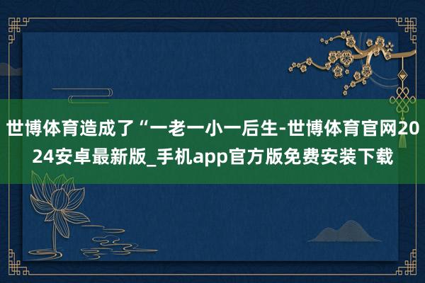 世博体育造成了“一老一小一后生-世博体育官网2024安卓最新版_手机app官方版免费安装下载