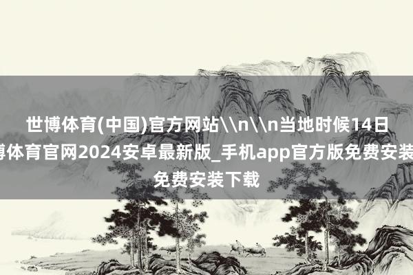世博体育(中国)官方网站\n\n当地时候14日-世博体育官网2024安卓最新版_手机app官方版免费安装下载