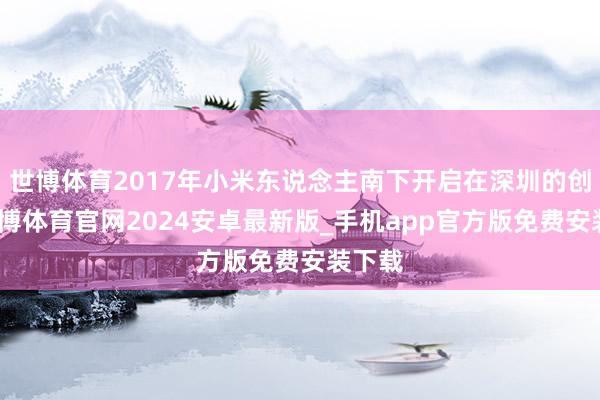 世博体育2017年小米东说念主南下开启在深圳的创业-世博体育官网2024安卓最新版_手机app官方版免费安装下载