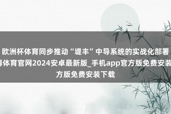 欧洲杯体育同步推动“堤丰”中导系统的实战化部署-世博体育官网2024安卓最新版_手机app官方版免费安装下载