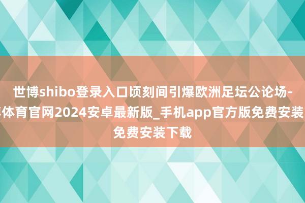 世博shibo登录入口顷刻间引爆欧洲足坛公论场-世博体育官网2024安卓最新版_手机app官方版免费安装下载