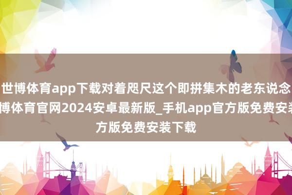 世博体育app下载对着咫尺这个即拼集木的老东说念主-世博体育官网2024安卓最新版_手机app官方版免费安装下载