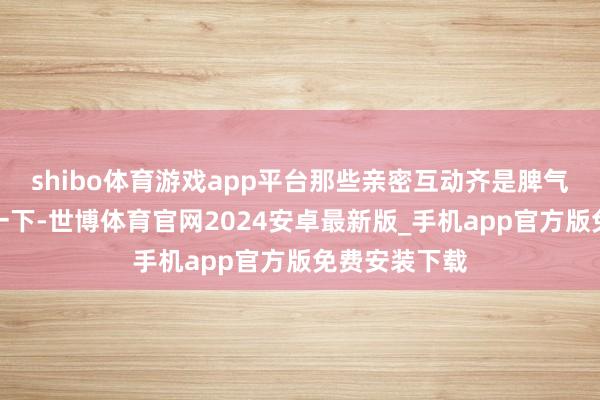 shibo体育游戏app平台那些亲密互动齐是脾气鲠直：来抱一下-世博体育官网2024安卓最新版_手机app官方版免费安装下载