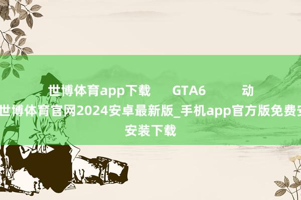 世博体育app下载      GTA6          动作冒险-世博体育官网2024安卓最新版_手机app官方版免费安装下载