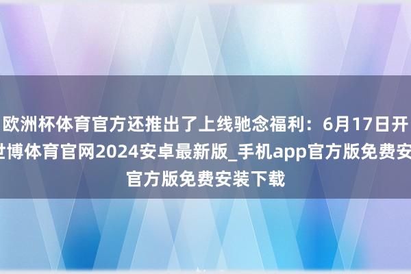 欧洲杯体育官方还推出了上线驰念福利：6月17日开服后-世博体育官网2024安卓最新版_手机app官方版免费安装下载