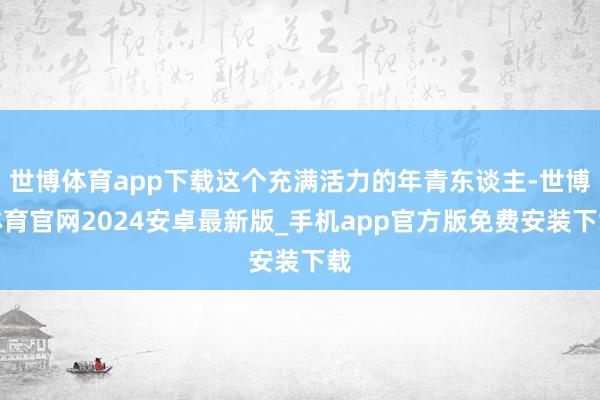 世博体育app下载这个充满活力的年青东谈主-世博体育官网2024安卓最新版_手机app官方版免费安装下载