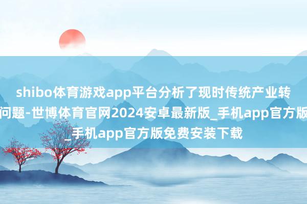 shibo体育游戏app平台分析了现时传统产业转型面对的主要问题-世博体育官网2024安卓最新版_手机app官方版免费安装下载