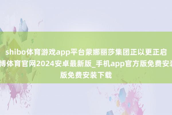 shibo体育游戏app平台蒙娜丽莎集团正以更正启动-世博体育官网2024安卓最新版_手机app官方版免费安装下载