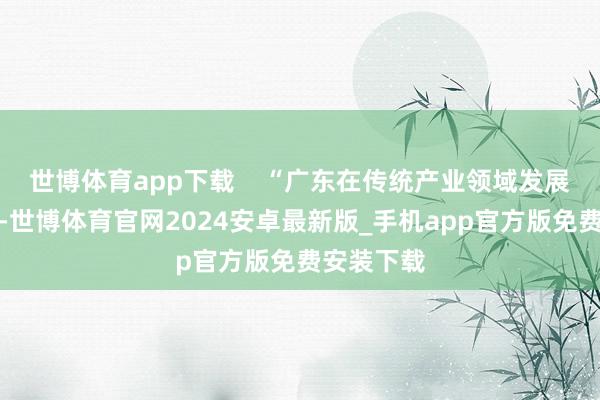 世博体育app下载 “广东在传统产业领域发展势头细致-世博体育官网2024安卓最新版_手机app官方版免费安装下载