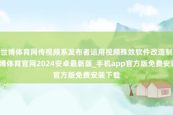 世博体育网传视频系发布者运用视频殊效软件改造制作-世博体育官网2024安卓最新版_手机app官方版免费安装下载