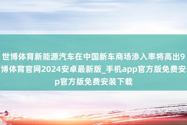 世博体育新能源汽车在中国新车商场渗入率将高出90%-世博体育官网2024安卓最新版_手机app官方版免费安装下载