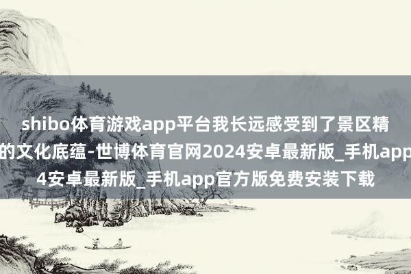 shibo体育游戏app平台我长远感受到了景区精致入微的事业与深厚的文化底蕴-世博体育官网2024安卓最新版_手机app官方版免费安装下载
