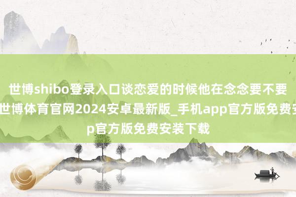 世博shibo登录入口谈恋爱的时候他在念念要不要换使命-世博体育官网2024安卓最新版_手机app官方版免费安装下载