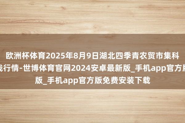 欧洲杯体育2025年8月9日湖北四季青农贸市集科罚有限公司价钱行情-世博体育官网2024安卓最新版_手机app官方版免费安装下载