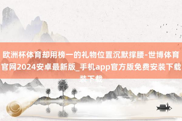 欧洲杯体育却用榜一的礼物位置沉默撑腰-世博体育官网2024安卓最新版_手机app官方版免费安装下载