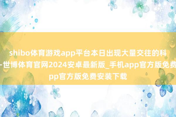 shibo体育游戏app平台本日出现大量交往的科创板股中-世博体育官网2024安卓最新版_手机app官方版免费安装下载