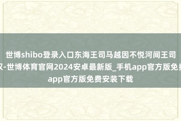 世博shibo登录入口东海王司马越因不悦河间王司马颙的擅权-世博体育官网2024安卓最新版_手机app官方版免费安装下载