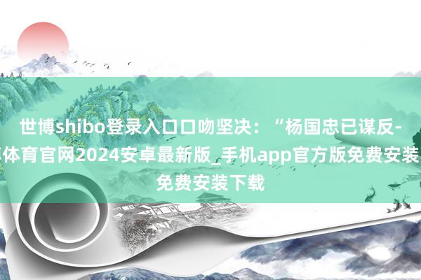 世博shibo登录入口口吻坚决：“杨国忠已谋反-世博体育官网2024安卓最新版_手机app官方版免费安装下载
