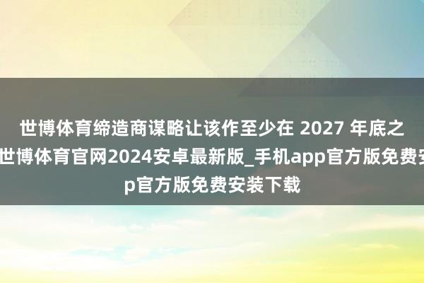 世博体育缔造商谋略让该作至少在 2027 年底之前上市-世博体育官网2024安卓最新版_手机app官方版免费安装下载