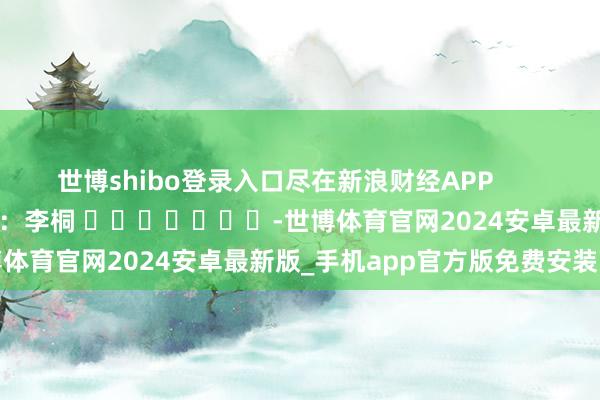 世博shibo登录入口尽在新浪财经APP 背负剪辑:李桐 -世博体育官网2024安卓最新版_手机app官方版免费安装下载