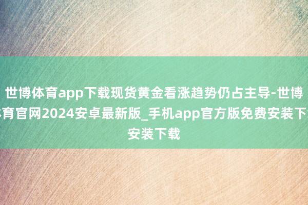 世博体育app下载现货黄金看涨趋势仍占主导-世博体育官网2024安卓最新版_手机app官方版免费安装下载