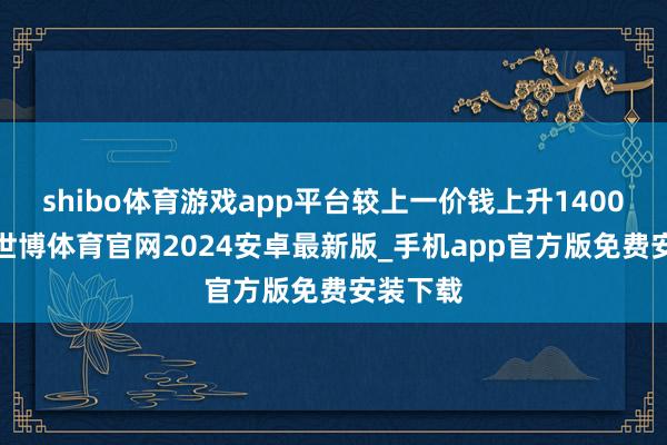 shibo体育游戏app平台较上一价钱上升1400元/吨-世博体育官网2024安卓最新版_手机app官方版免费安装下载