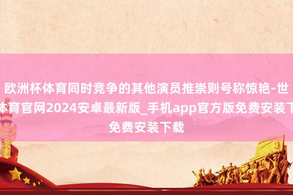 欧洲杯体育同时竞争的其他演员推崇则号称惊艳-世博体育官网2024安卓最新版_手机app官方版免费安装下载