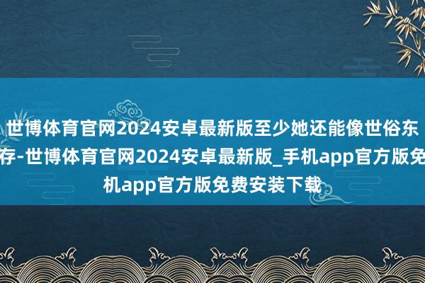 世博体育官网2024安卓最新版至少她还能像世俗东谈主雷同生存-世博体育官网2024安卓最新版_手机app官方版免费安装下载