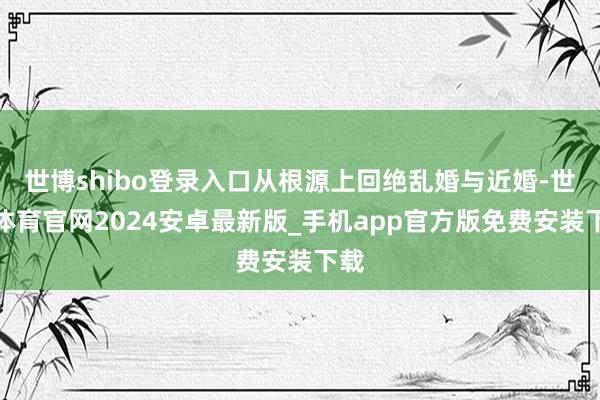 世博shibo登录入口从根源上回绝乱婚与近婚-世博体育官网2024安卓最新版_手机app官方版免费安装下载