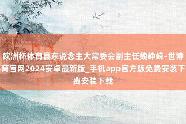 欧洲杯体育县东说念主大常委会副主任魏峥嵘-世博体育官网2024安卓最新版_手机app官方版免费安装下载