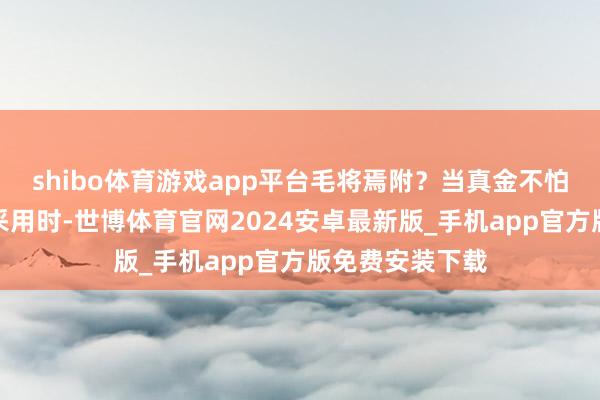 shibo体育游戏app平台毛将焉附？当真金不怕火字造句靠近采用时-世博体育官网2024安卓最新版_手机app官方版免费安装下载