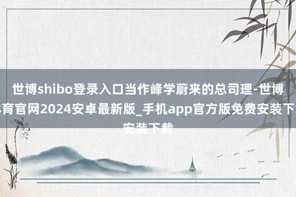 世博shibo登录入口当作峰学蔚来的总司理-世博体育官网2024安卓最新版_手机app官方版免费安装下载
