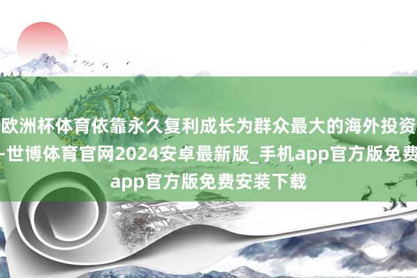 欧洲杯体育依靠永久复利成长为群众最大的海外投资机构之一-世博体育官网2024安卓最新版_手机app官方版免费安装下载