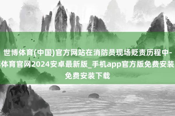 世博体育(中国)官方网站在消防员现场贬责历程中-世博体育官网2024安卓最新版_手机app官方版免费安装下载