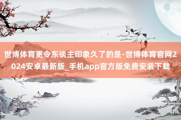 世博体育更令东谈主印象久了的是-世博体育官网2024安卓最新版_手机app官方版免费安装下载
