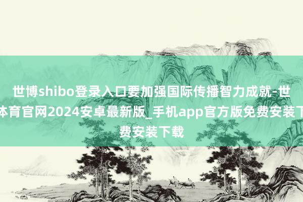 世博shibo登录入口要加强国际传播智力成就-世博体育官网2024安卓最新版_手机app官方版免费安装下载