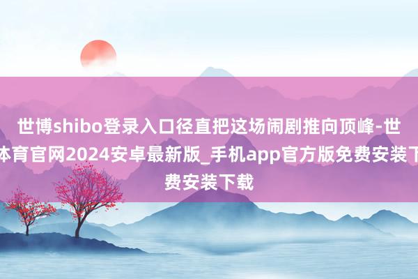 世博shibo登录入口径直把这场闹剧推向顶峰-世博体育官网2024安卓最新版_手机app官方版免费安装下载