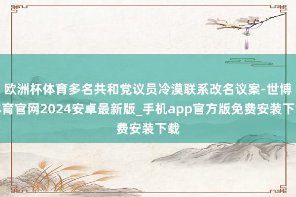 欧洲杯体育多名共和党议员冷漠联系改名议案-世博体育官网2024安卓最新版_手机app官方版免费安装下载