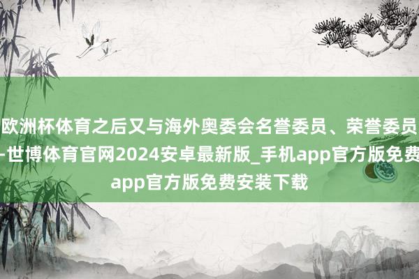 欧洲杯体育之后又与海外奥委会名誉委员、荣誉委员换取交流-世博体育官网2024安卓最新版_手机app官方版免费安装下载