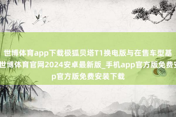 世博体育app下载极狐贝塔T1换电版与在售车型基本一致-世博体育官网2024安卓最新版_手机app官方版免费安装下载